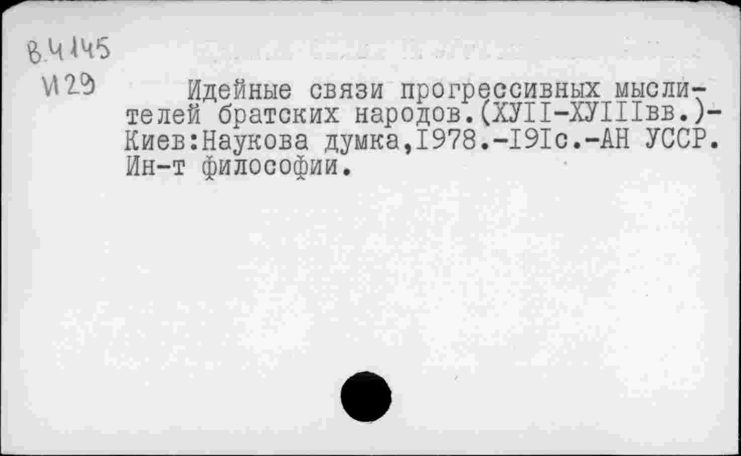 ﻿&.Ч 145
Идейные связи прогрессивных мыслителей братских народов.(ХУП-ХУШвв.)-Киев:Наукова думка,1978.-191с.-АН УССР. Ин-т философии.